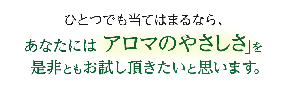 ひとつでも当てはまるなら、あなたには「アロマのやさしさ」を是非ともお試し頂きたいと思います。