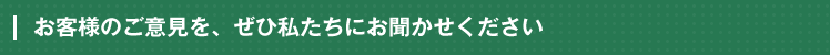 お客様のご意見を、ぜひ私たちにお聞かせください