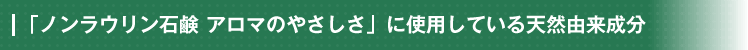 「ノンラウリン石鹸 アロマのやさしさ」に使用している天然由来成分