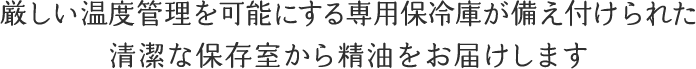 厳しい温度管理を可能にする専用保冷庫が備え付けられた清潔な保存室から精油をお届けします